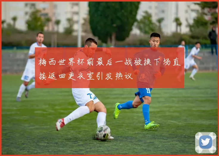 梅西世界杯前最后一战被换下场直接返回更衣室引发热议
