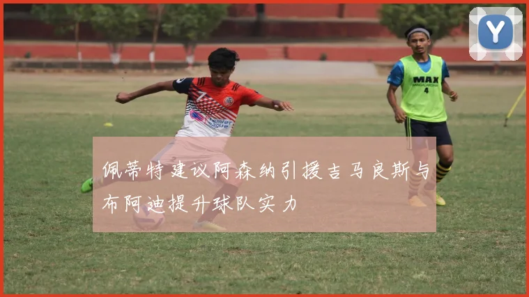 佩蒂特建议阿森纳引援吉马良斯与布阿迪提升球队实力