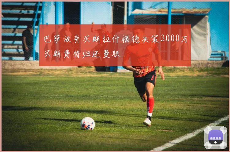巴萨放弃买断拉什福德决策3000万买断费将归还曼联