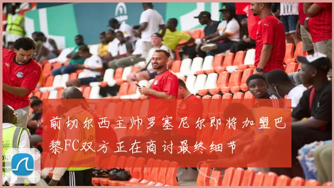 前切尔西主帅罗塞尼尔即将加盟巴黎FC双方正在商讨最终细节
