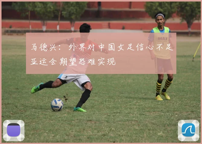 马德兴：外界对中国女足信心不足亚运会期望恐难实现