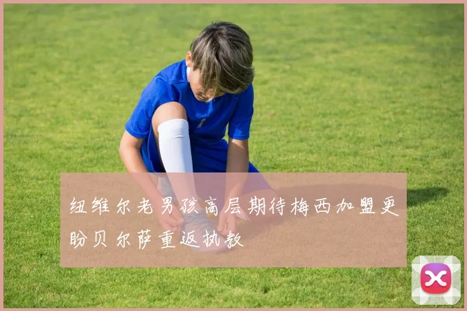 纽维尔老男孩高层期待梅西加盟更盼贝尔萨重返执教