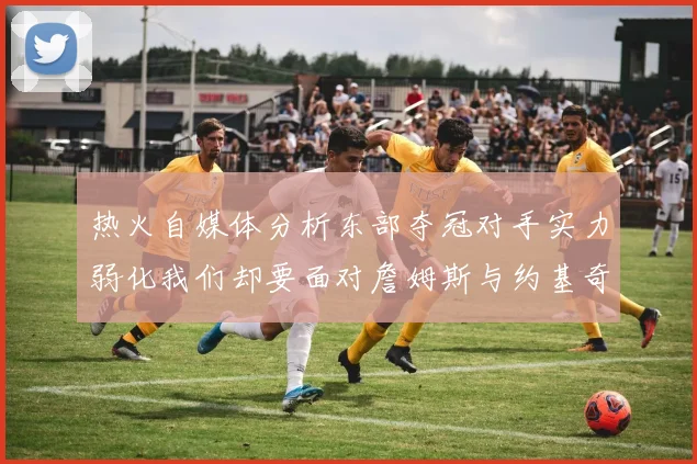 热火自媒体分析东部夺冠对手实力弱化我们却要面对詹姆斯与约基奇的挑战