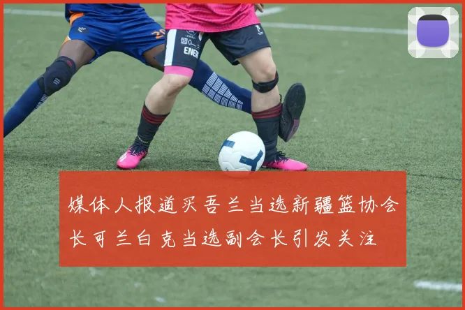 媒体人报道买吾兰当选新疆篮协会长可兰白克当选副会长引发关注