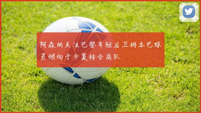 阿森纳关注巴黎年轻后卫姆本巴球员倾向于今夏转会离队