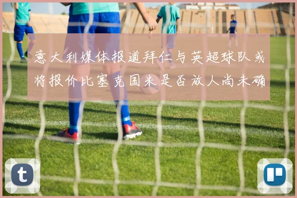 意大利媒体报道拜仁与英超球队或将报价比塞克国米是否放人尚未确定