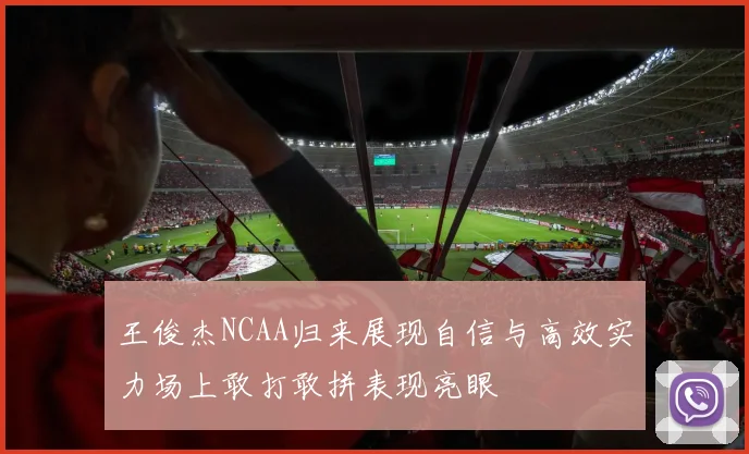王俊杰NCAA归来展现自信与高效实力场上敢打敢拼表现亮眼