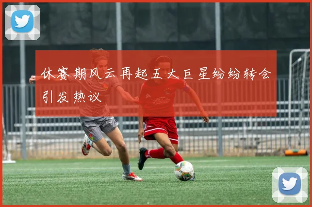 休赛期风云再起五大巨星纷纷转会引发热议