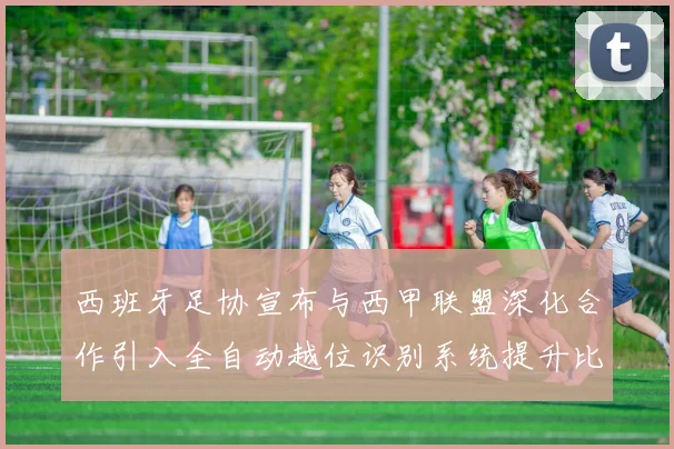 西班牙足协宣布与西甲联盟深化合作引入全自动越位识别系统提升比赛公正性